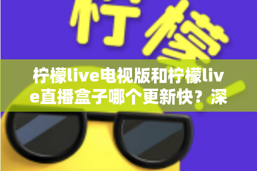 柠檬live电视版和柠檬live直播盒子哪个更新快?深度对比分析与选购指南 柠檬live电视版和柠檬live直播盒子哪个更新快?深度对比分析与选购指南