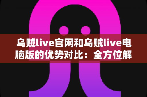 乌贼live官网和乌贼live电脑版的优势对比：全方位解析助你选择最佳观看方式