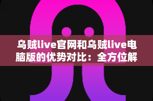 乌贼live官网和乌贼live电脑版的优势对比：全方位解析助你选择最佳观看方式