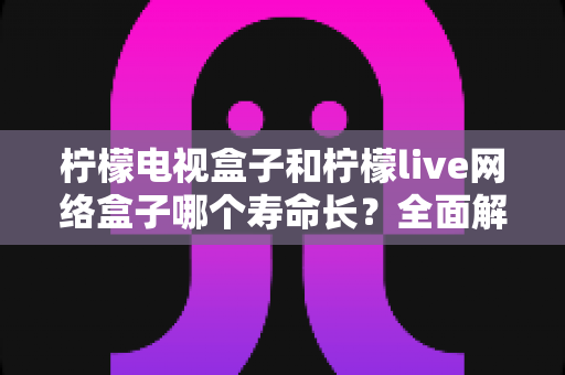 柠檬电视盒子和柠檬live网络盒子哪个寿命长?全面解析影响盒子使用寿命的核心因素与选购保养指南 柠檬电视盒子和柠檬live网络盒子哪个寿命长?全面解析影响盒子使用寿命的核心因素与选购保养指南
