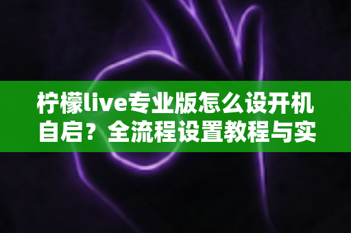 柠檬live专业版怎么设开机自启?全流程设置教程与实用技巧一次讲清 柠檬live专业版怎么设开机自启?全流程设置教程与实用技巧一次讲清