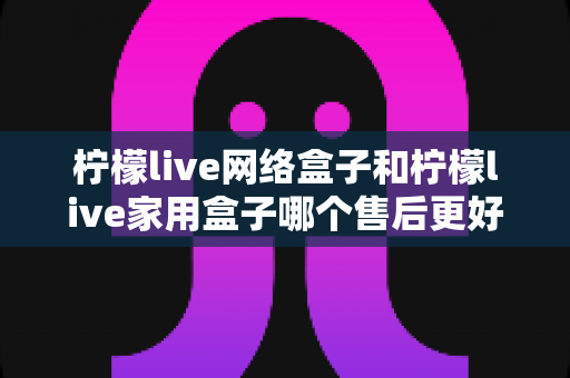 柠檬live网络盒子和柠檬live家用盒子哪个售后更好？全方位售后对比评测，帮您买得放心用得安心