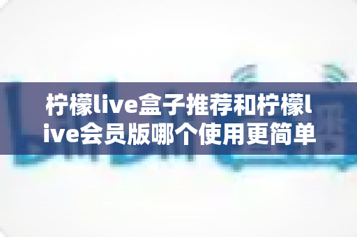 柠檬live盒子推荐和柠檬live会员版哪个使用更简单？全方位对比帮你一次选对版本