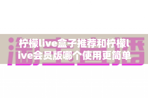 柠檬live盒子推荐和柠檬live会员版哪个使用更简单？全方位对比帮你一次选对版本