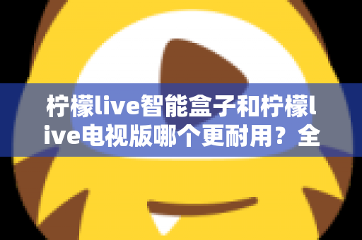 柠檬live智能盒子和柠檬live电视版哪个更耐用?全面对比解析助你做出明智选择 柠檬live智能盒子和柠檬live电视版哪个更耐用?全面对比解析助你做出明智选择