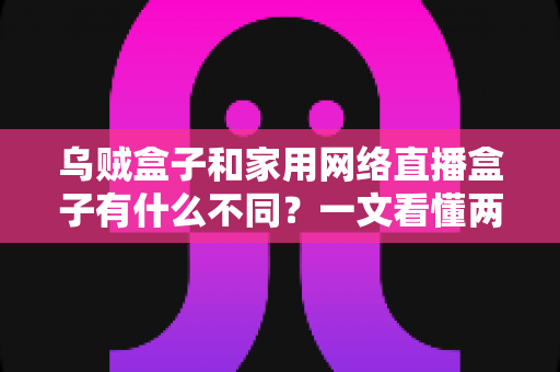 乌贼盒子和家用网络直播盒子有什么不同?一文看懂两类设备的区别与选购指南 乌贼盒子和家用网络直播盒子有什么不同?一文看懂两类设备的区别与选购指南