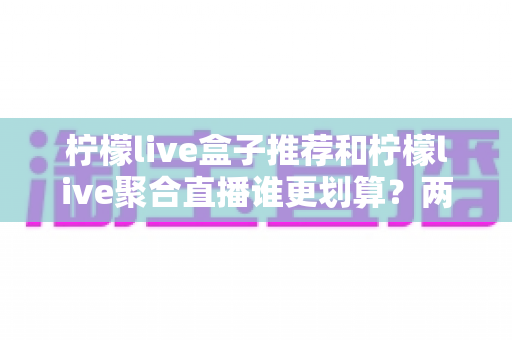 柠檬live盒子推荐和柠檬live聚合直播谁更划算?两种方案的成本与体验深度对比 柠檬live盒子推荐和柠檬live聚合直播谁更划算?两种方案的成本与体验深度对比