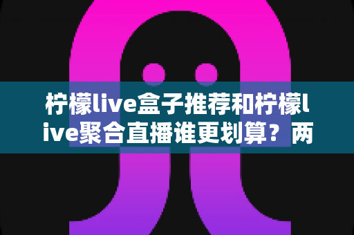 柠檬live盒子推荐和柠檬live聚合直播谁更划算?两种方案的成本与体验深度对比 柠檬live盒子推荐和柠檬live聚合直播谁更划算?两种方案的成本与体验深度对比