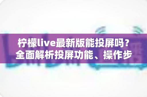 柠檬live最新版能投屏吗?全面解析投屏功能、操作步骤与常见问题 柠檬live最新版能投屏吗?全面解析投屏功能、操作步骤与常见问题