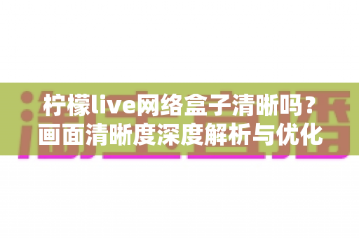 柠檬live网络盒子清晰吗？画面清晰度深度解析与优化全指南