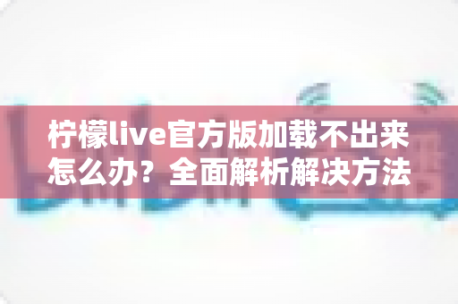 柠檬live官方版加载不出来怎么办？全面解析解决方法与实用技巧