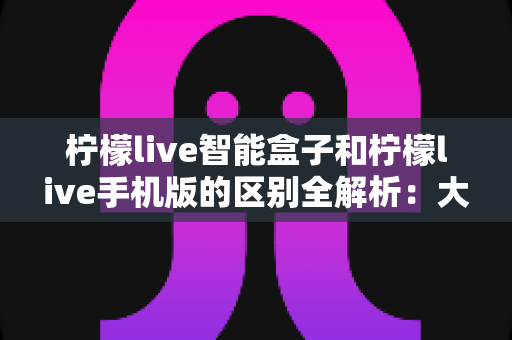 柠檬live智能盒子和柠檬live手机版的区别全解析:大屏观影与移动娱乐,你选对了吗? 柠檬live智能盒子和柠檬live手机版的区别全解析:大屏观影与移动娱乐,你选对了吗?