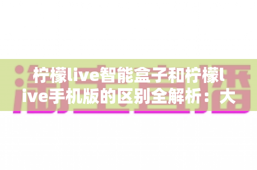 柠檬live智能盒子和柠檬live手机版的区别全解析:大屏观影与移动娱乐,你选对了吗? 柠檬live智能盒子和柠檬live手机版的区别全解析:大屏观影与移动娱乐,你选对了吗?