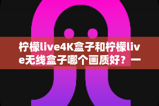 柠檬live4K盒子和柠檬live无线盒子哪个画质好？一文看懂两款盒子的画质差异与选购建议