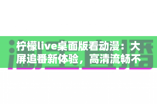 柠檬live桌面版看动漫:大屏追番新体验,高清流畅不卡顿的完整指南 柠檬live桌面版看动漫:大屏追番新体验,高清流畅不卡顿的完整指南