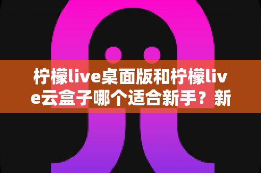 柠檬live桌面版和柠檬live云盒子哪个适合新手?新手直播工具超详细对比指南 柠檬live桌面版和柠檬live云盒子哪个适合新手?新手直播工具超详细对比指南
