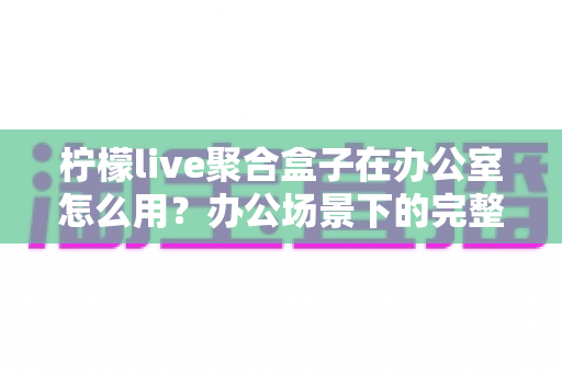 柠檬live聚合盒子在办公室怎么用?办公场景下的完整使用指南与实用技巧 柠檬live聚合盒子在办公室怎么用?办公场景下的完整使用指南与实用技巧