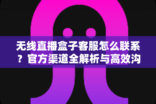 无线直播盒子客服怎么联系？官方渠道全解析与高效沟通指南