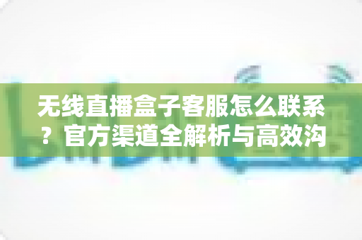无线直播盒子客服怎么联系？官方渠道全解析与高效沟通指南