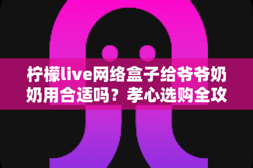 柠檬live网络盒子给爷爷奶奶用合适吗?孝心选购全攻略,帮老人轻松看剧不迷路 柠檬live网络盒子给爷爷奶奶用合适吗?孝心选购全攻略,帮老人轻松看剧不迷路