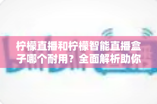 柠檬直播和柠檬智能直播盒子哪个耐用?全面解析助你做出明智选择 柠檬直播和柠檬智能直播盒子哪个耐用?全面解析助你做出明智选择