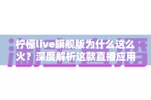 柠檬live旗舰版为什么这么火？深度解析这款直播应用爆火背后的真正原因