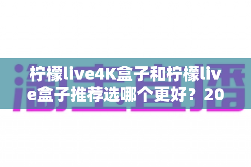 柠檬live4K盒子和柠檬live盒子推荐选哪个更好？2025年超详细选购对比指南，看完不再纠结