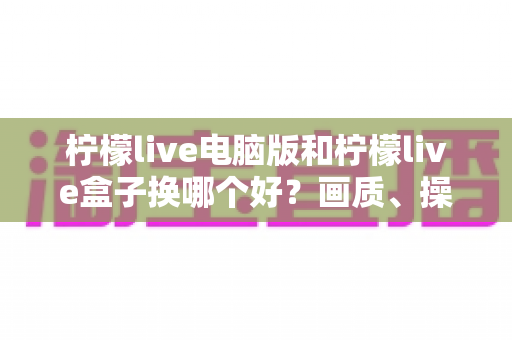 柠檬live电脑版和柠檬live盒子换哪个好?画质、操作、性价比全方位对比指南 柠檬live电脑版和柠檬live盒子换哪个好?画质、操作、性价比全方位对比指南