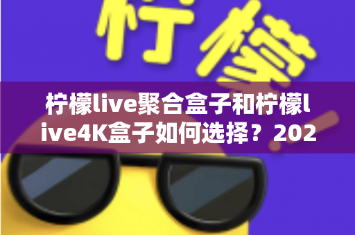 柠檬live聚合盒子和柠檬live4K盒子如何选择?2025年最全选购指南帮你避坑 柠檬live聚合盒子和柠檬live4K盒子如何选择?2025年最全选购指南帮你避坑