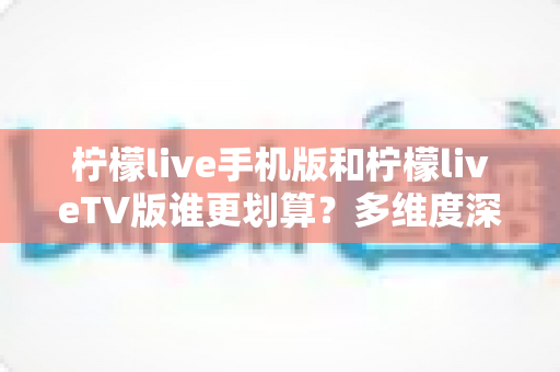 柠檬live手机版和柠檬liveTV版谁更划算？多维度深度对比帮你选对版本不花冤枉钱