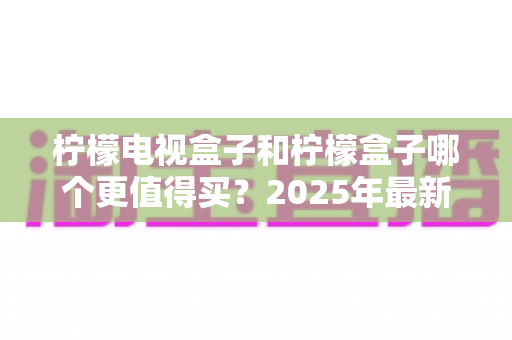 柠檬电视盒子和柠檬盒子哪个更值得买?2025年最新选购指南与深度对比解析 柠檬电视盒子和柠檬盒子哪个更值得买?2025年最新选购指南与深度对比解析