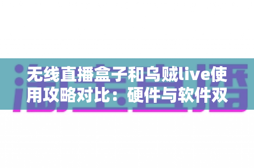 无线直播盒子和乌贼live使用攻略对比：硬件与软件双方案全解析，新手主播开播少走弯路