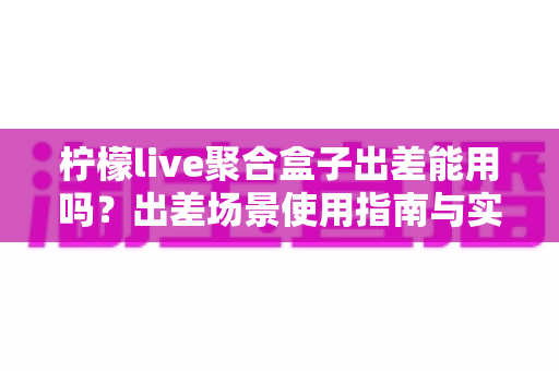 柠檬live聚合盒子出差能用吗？出差场景使用指南与实用建议全解析