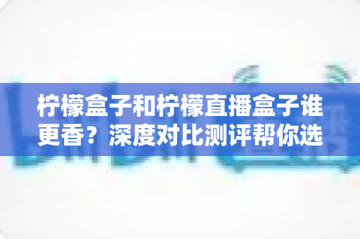 柠檬盒子和柠檬直播盒子谁更香？深度对比测评帮你选出最适合自己的那一款