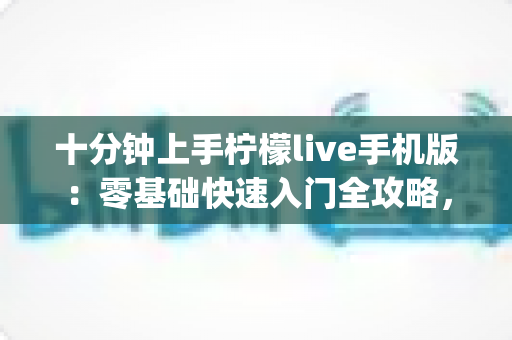 十分钟上手柠檬live手机版:零基础快速入门全攻略,直播互动so easy 十分钟上手柠檬live手机版:零基础快速入门全攻略,直播互动so easy