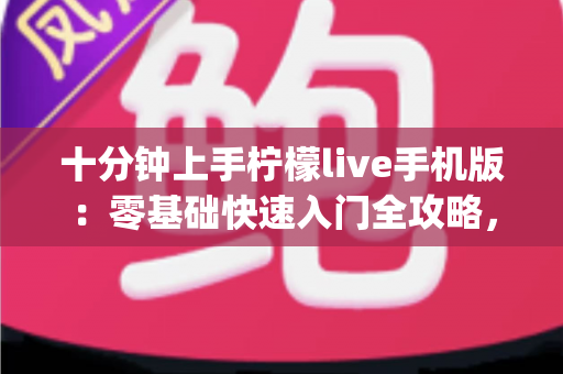 十分钟上手柠檬live手机版:零基础快速入门全攻略,直播互动so easy 十分钟上手柠檬live手机版:零基础快速入门全攻略,直播互动so easy