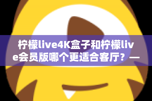 柠檬live4K盒子和柠檬live会员版哪个更适合客厅?——大屏影音体验全方位对比与选购指南 柠檬live4K盒子和柠檬live会员版哪个更适合客厅?——大屏影音体验全方位对比与选购指南