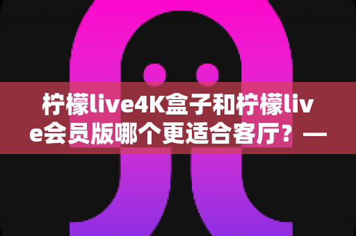 柠檬live4K盒子和柠檬live会员版哪个更适合客厅?——大屏影音体验全方位对比与选购指南 柠檬live4K盒子和柠檬live会员版哪个更适合客厅?——大屏影音体验全方位对比与选购指南