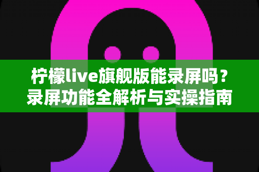 柠檬live旗舰版能录屏吗?录屏功能全解析与实操指南 柠檬live旗舰版能录屏吗?录屏功能全解析与实操指南