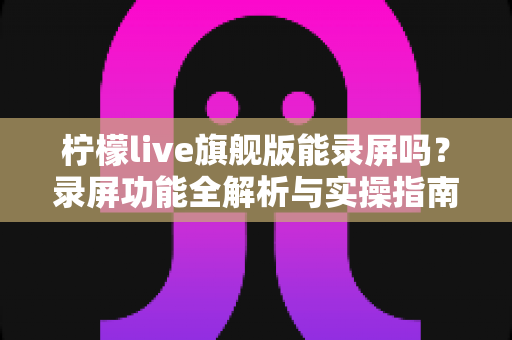 柠檬live旗舰版能录屏吗?录屏功能全解析与实操指南 柠檬live旗舰版能录屏吗?录屏功能全解析与实操指南