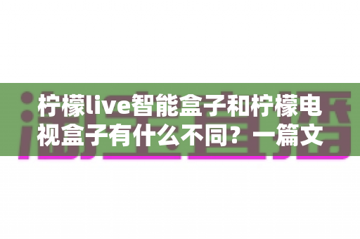 柠檬live智能盒子和柠檬电视盒子有什么不同?一篇文章带你彻底搞懂两者区别与选购要点 柠檬live智能盒子和柠檬电视盒子有什么不同?一篇文章带你彻底搞懂两者区别与选购要点