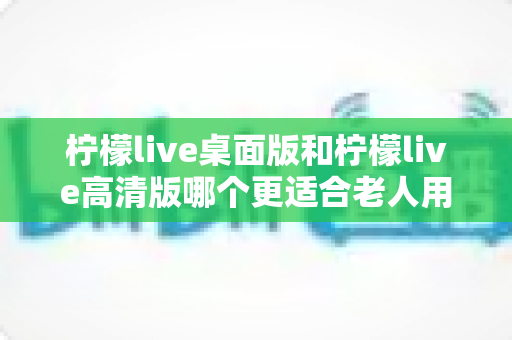 柠檬live桌面版和柠檬live高清版哪个更适合老人用？银发族选版实用指南，帮爸妈轻松看直播