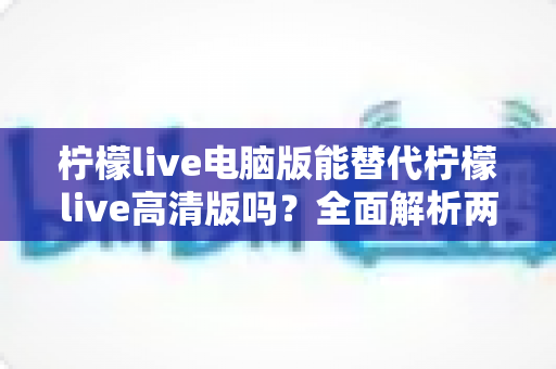 柠檬live电脑版能替代柠檬live高清版吗？全面解析两大版本的差异与选择指南