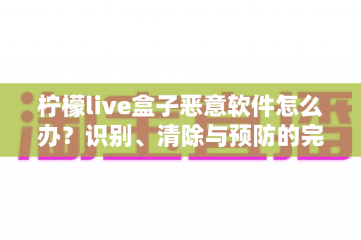 柠檬live盒子恶意软件怎么办?识别、清除与预防的完整安全防护指南 柠檬live盒子恶意软件怎么办?识别、清除与预防的完整安全防护指南