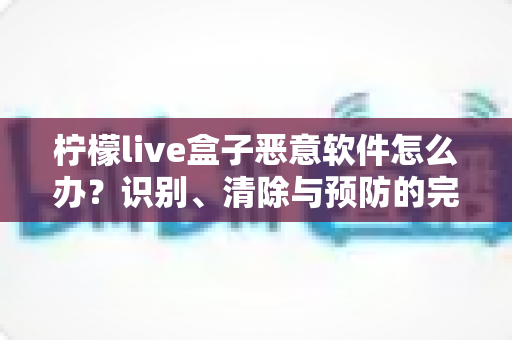 柠檬live盒子恶意软件怎么办?识别、清除与预防的完整安全防护指南 柠檬live盒子恶意软件怎么办?识别、清除与预防的完整安全防护指南