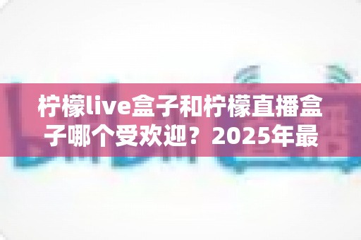 柠檬live盒子和柠檬直播盒子哪个受欢迎?2025年最全对比测评与选购指南 柠檬live盒子和柠檬直播盒子哪个受欢迎?2025年最全对比测评与选购指南