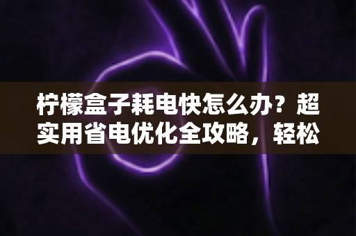 柠檬盒子耗电快怎么办?超实用省电优化全攻略,轻松告别电量焦虑 柠檬盒子耗电快怎么办?超实用省电优化全攻略,轻松告别电量焦虑