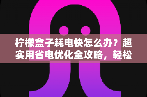 柠檬盒子耗电快怎么办?超实用省电优化全攻略,轻松告别电量焦虑 柠檬盒子耗电快怎么办?超实用省电优化全攻略,轻松告别电量焦虑