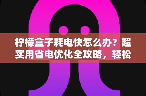 柠檬盒子耗电快怎么办?超实用省电优化全攻略,轻松告别电量焦虑 柠檬盒子耗电快怎么办?超实用省电优化全攻略,轻松告别电量焦虑