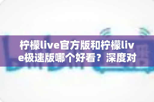 柠檬live官方版和柠檬live极速版哪个好看？深度对比帮你选出最适合的版本